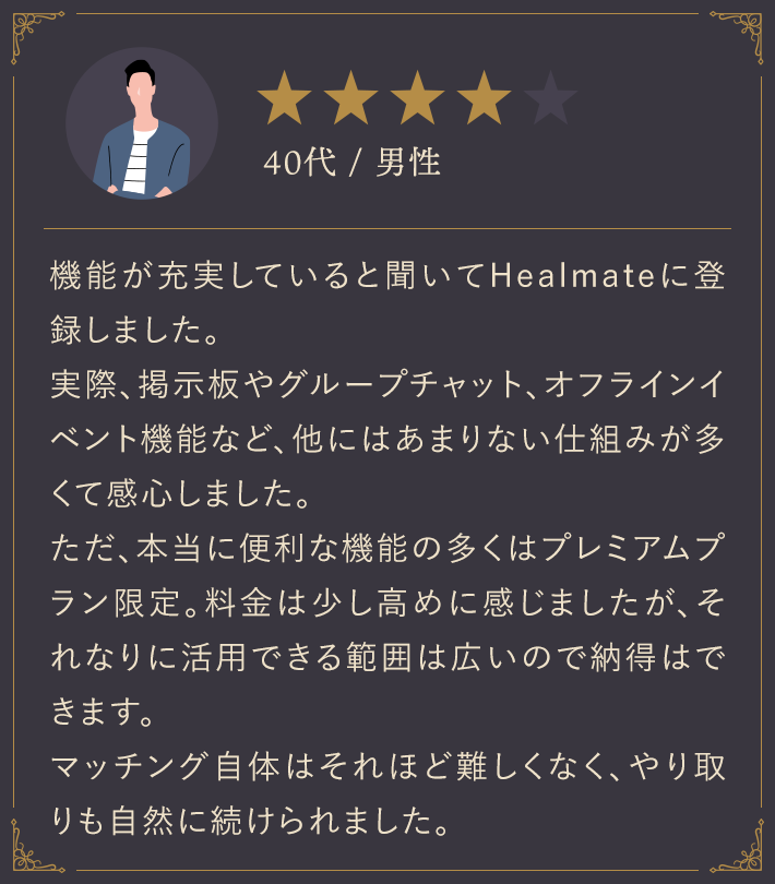 40代・男性/機能が充実していると聞いてHealmateに登録しました。実際、掲示板やグループチャット、オフラインイベント機能など、他にはあまりない仕組みが多くて感心しました。ただ、本当に便利な機能の多くはプレミアムプラン限定。料金は少し高めに感じましたが、それなりに活用できる範囲は広いので納得はできます。マッチング自体はそれほど難しくなく、やり取りも自然に続けられました。