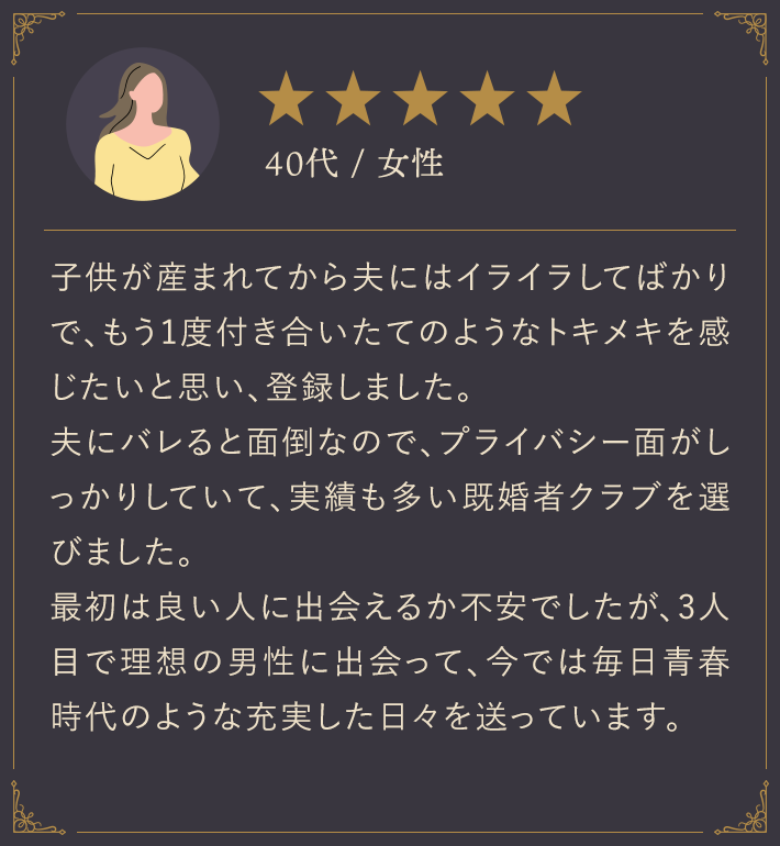 40代・女性/子供が生まれてから夫にはイライラしてばかりで、もう1度付き合いたてのようなトキメキを感じたいと思い、登録しました。夫にバレると面倒なので、プライバシー面がしっかりしていて、実績も多い既婚者クラブを選びました。最初は良い人に出会えるか不安でしたが、3人目で理想の男性に出会って、今では毎日青春時代のような充実した日々を送っています。